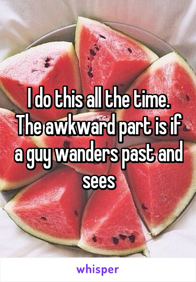 I do this all the time. The awkward part is if a guy wanders past and sees