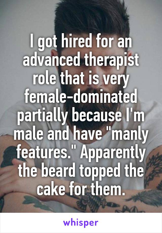 I got hired for an advanced therapist role that is very female-dominated partially because I'm male and have "manly features." Apparently the beard topped the cake for them.