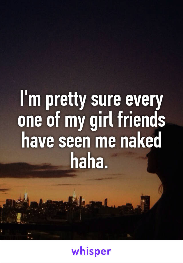 I'm pretty sure every one of my girl friends have seen me naked haha. 