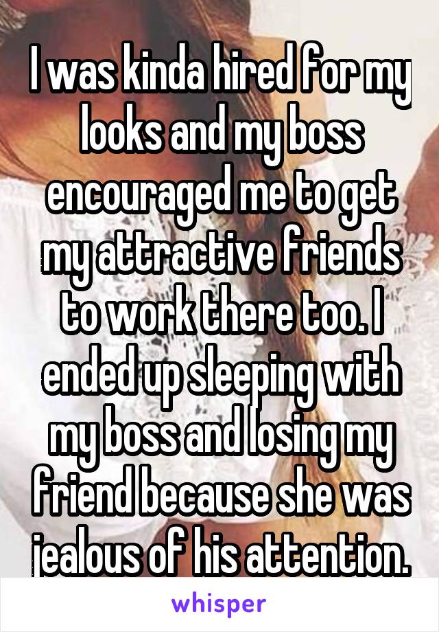 I was kinda hired for my looks and my boss encouraged me to get my attractive friends to work there too. I ended up sleeping with my boss and losing my friend because she was jealous of his attention.