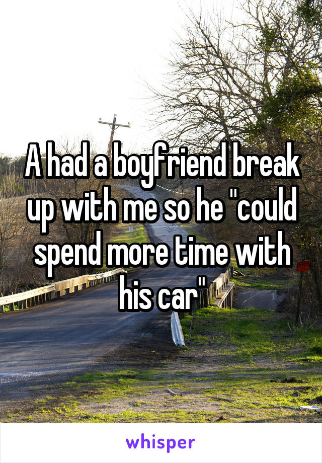 A had a boyfriend break up with me so he "could spend more time with his car"