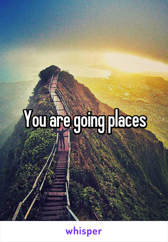 You are going places