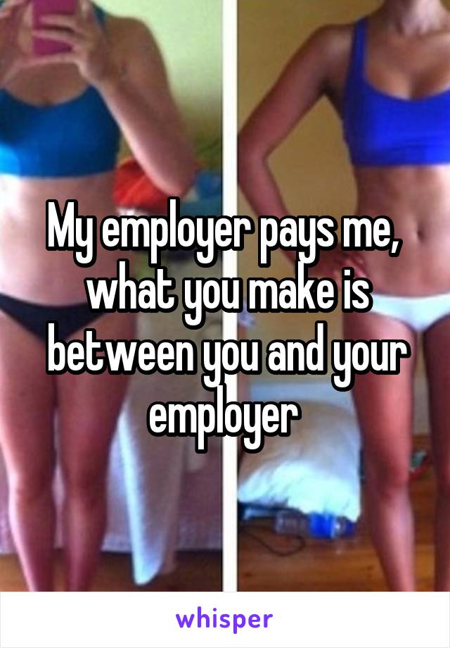 My employer pays me,  what you make is between you and your employer 