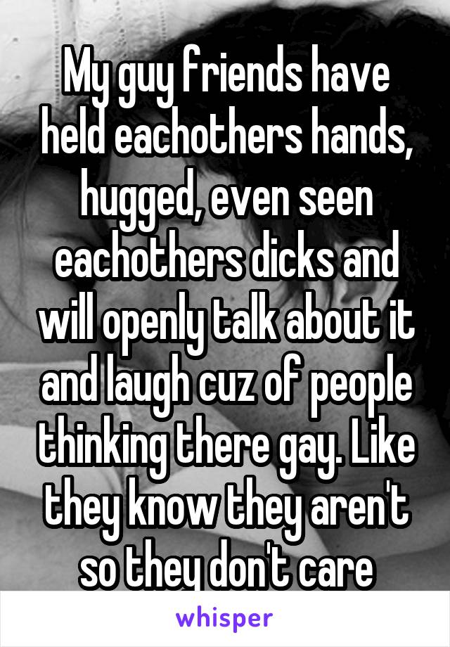 My guy friends have held eachothers hands, hugged, even seen eachothers dicks and will openly talk about it and laugh cuz of people thinking there gay. Like they know they aren't so they don't care