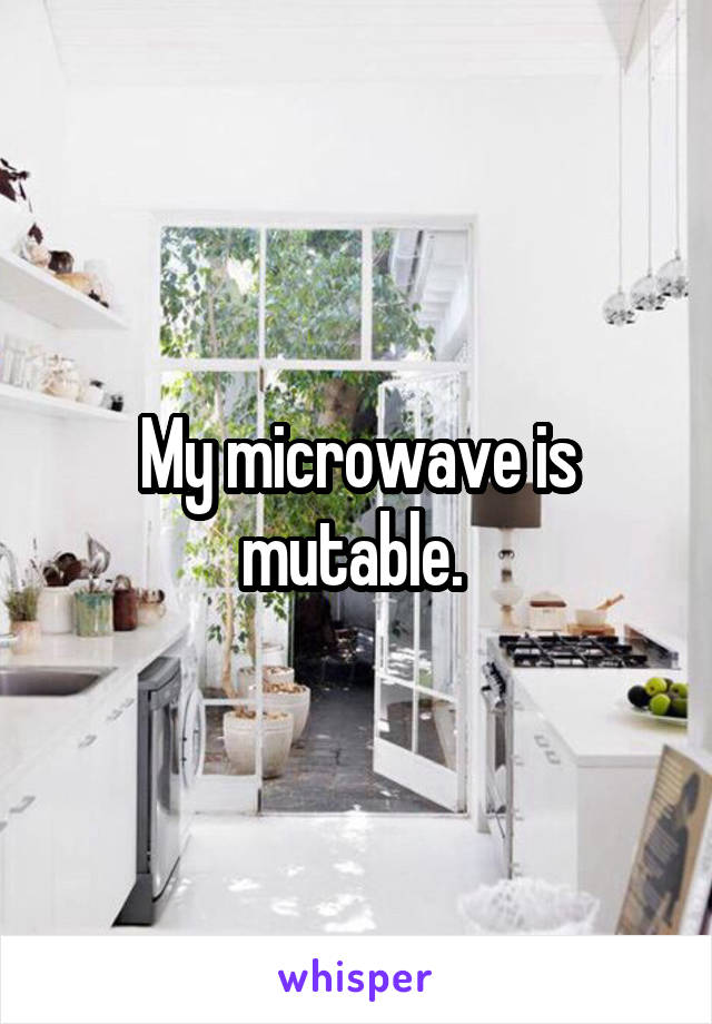 My microwave is mutable. 