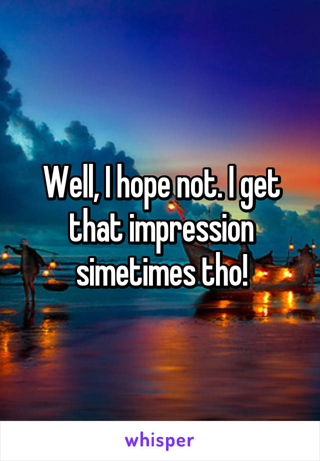 Well, I hope not. I get that impression simetimes tho!