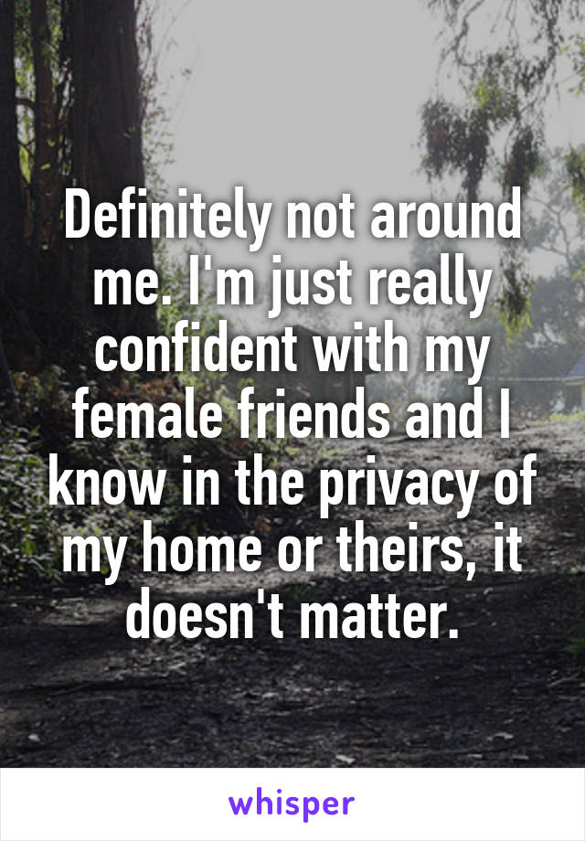 Definitely not around me. I'm just really confident with my female friends and I know in the privacy of my home or theirs, it doesn't matter.