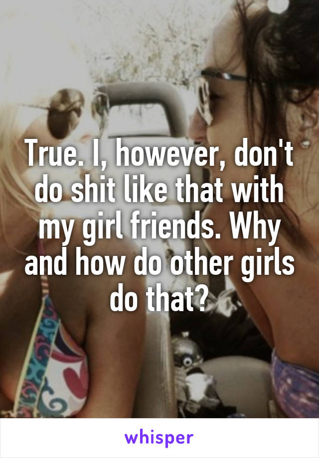 True. I, however, don't do shit like that with my girl friends. Why and how do other girls do that?