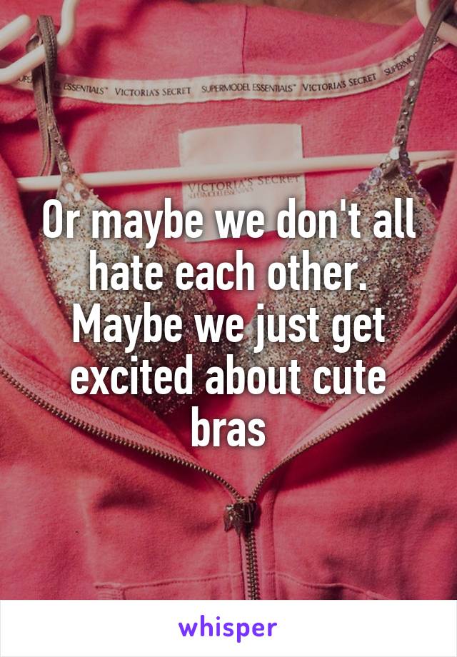 Or maybe we don't all hate each other. Maybe we just get excited about cute bras