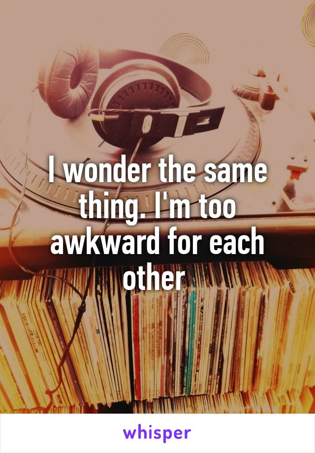 I wonder the same thing. I'm too awkward for each other 