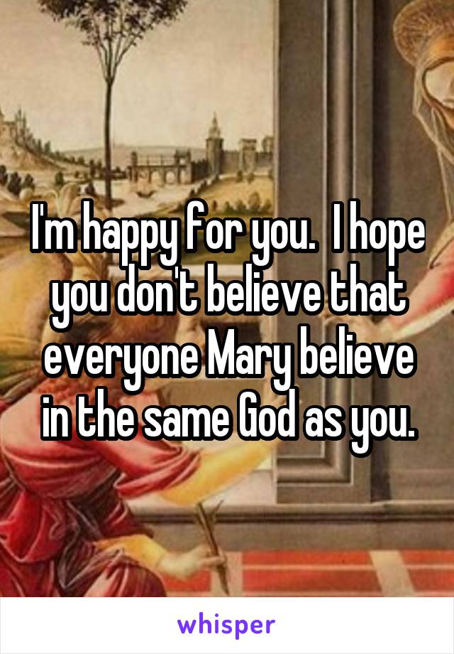 I'm happy for you.  I hope you don't believe that everyone Mary believe in the same God as you.