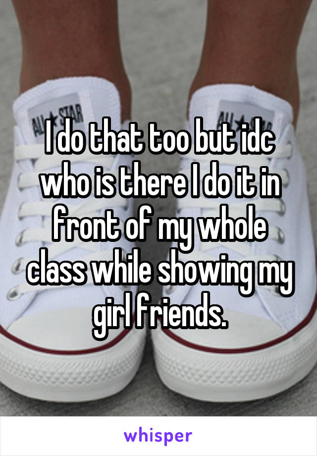 I do that too but idc who is there I do it in front of my whole class while showing my girl friends.