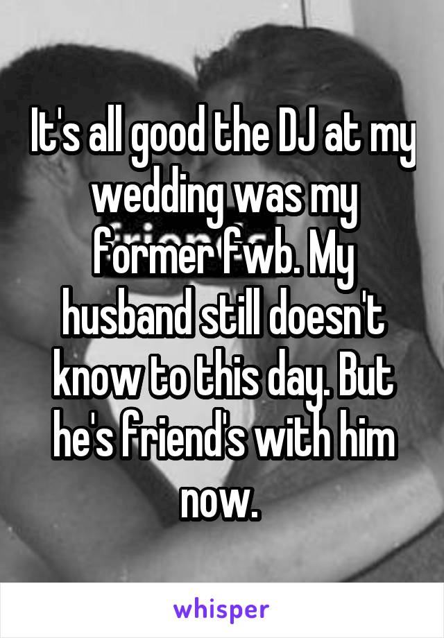 It's all good the DJ at my wedding was my former fwb. My husband still doesn't know to this day. But he's friend's with him now. 