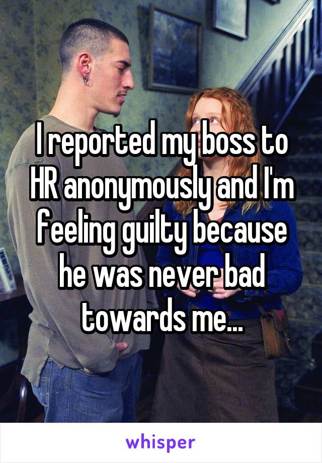 I reported my boss to HR anonymously and I'm feeling guilty because he was never bad towards me...
