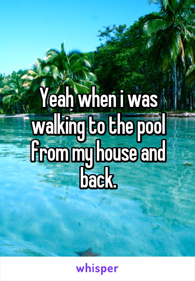 Yeah when i was walking to the pool from my house and back.