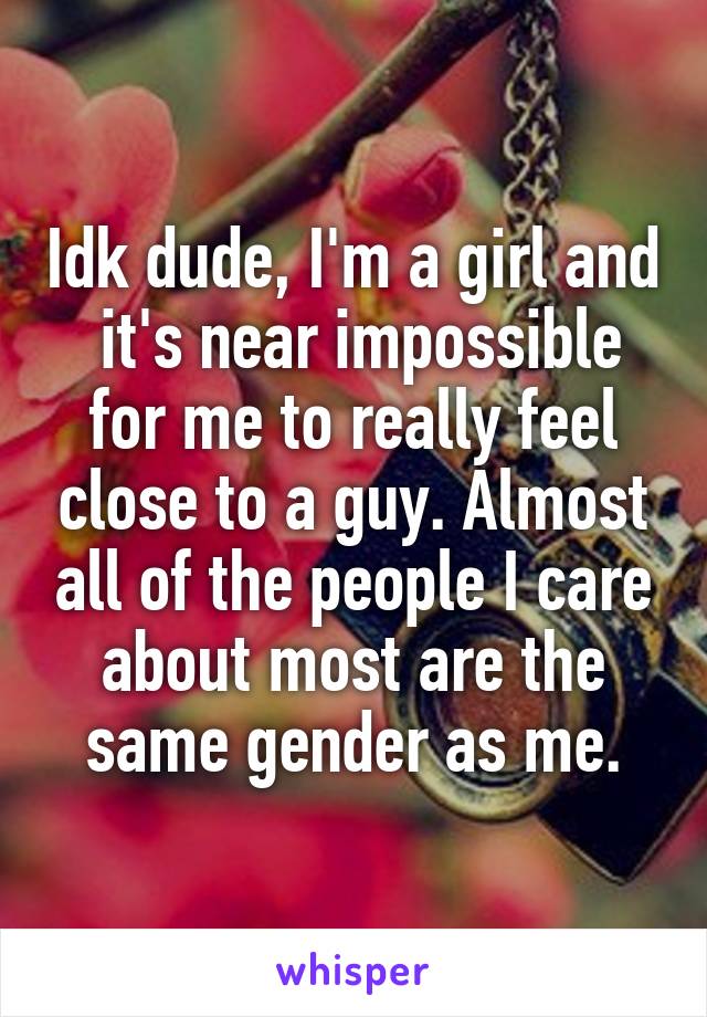 Idk dude, I'm a girl and  it's near impossible for me to really feel close to a guy. Almost all of the people I care about most are the same gender as me.