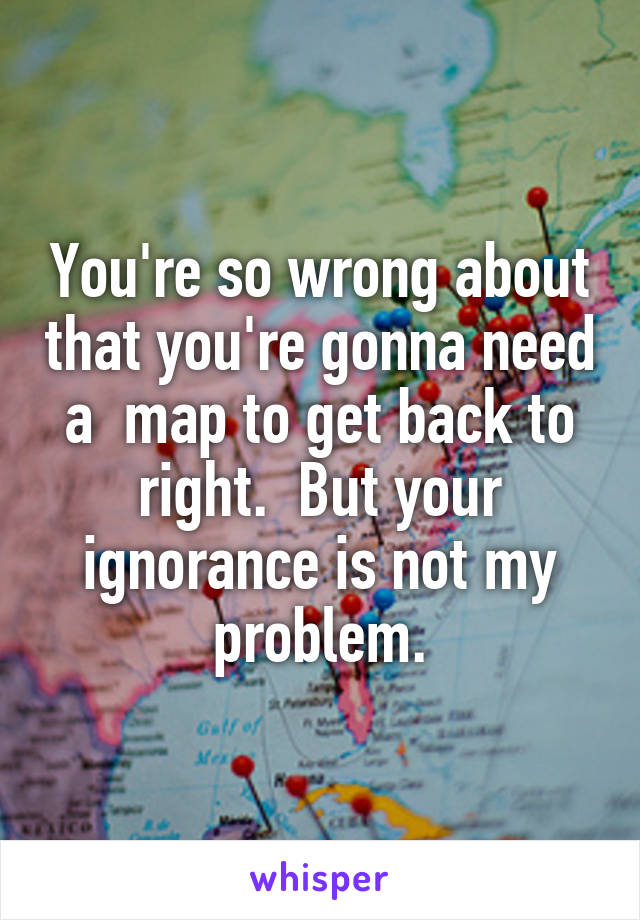 You're so wrong about that you're gonna need a  map to get back to right.  But your ignorance is not my problem.