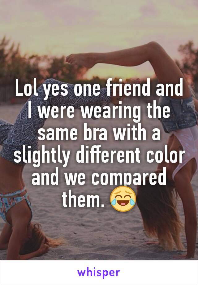 Lol yes one friend and I were wearing the same bra with a slightly different color and we compared them. 😂