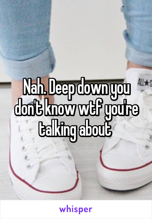 Nah. Deep down you don't know wtf you're talking about 