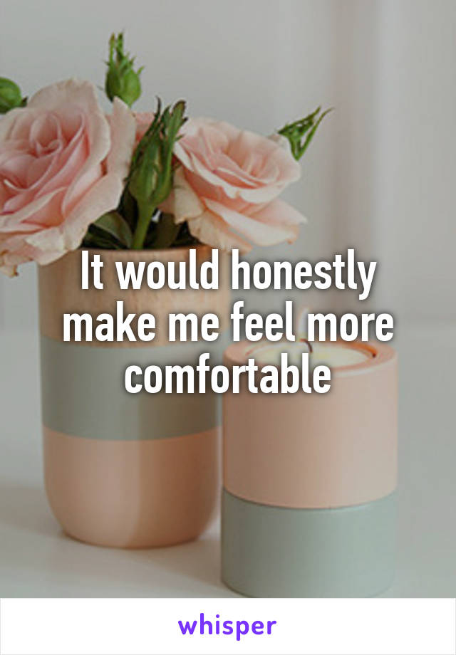 It would honestly make me feel more comfortable