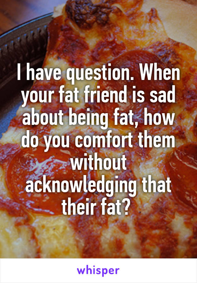 I have question. When your fat friend is sad about being fat, how do you comfort them without acknowledging that their fat? 