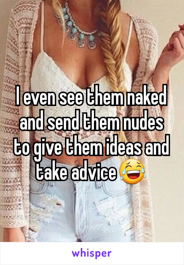 I even see them naked and send them nudes to give them ideas and take advice😂