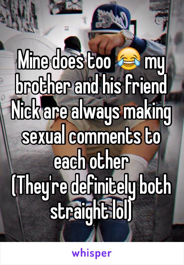 Mine does too 😂 my brother and his friend Nick are always making sexual comments to each other 
(They're definitely both straight lol)