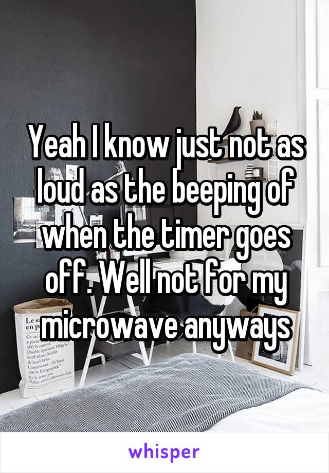 Yeah I know just not as loud as the beeping of when the timer goes off. Well not for my microwave anyways