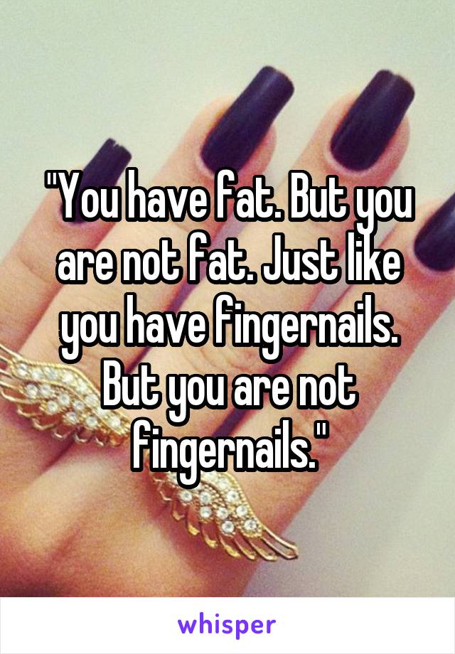 "You have fat. But you are not fat. Just like you have fingernails. But you are not fingernails."