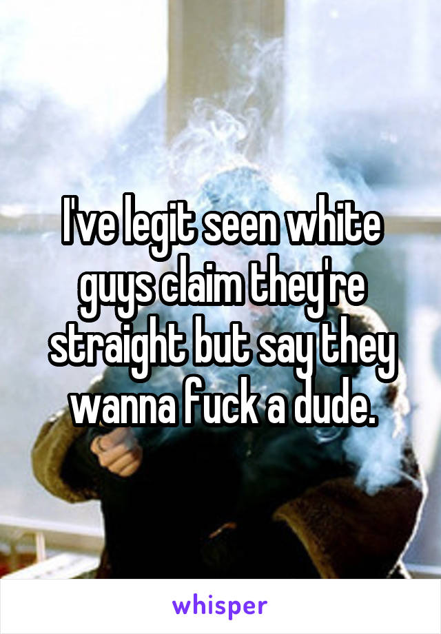 I've legit seen white guys claim they're straight but say they wanna fuck a dude.