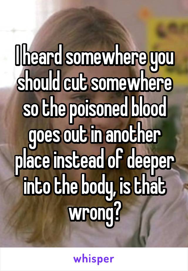 I heard somewhere you should cut somewhere so the poisoned blood goes out in another place instead of deeper into the body, is that wrong?