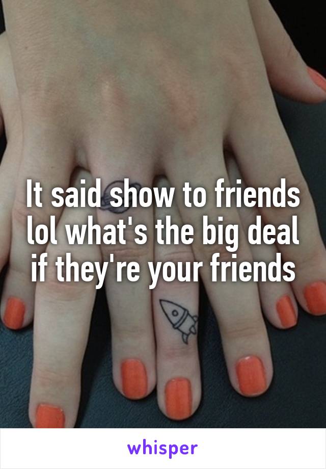 It said show to friends lol what's the big deal if they're your friends