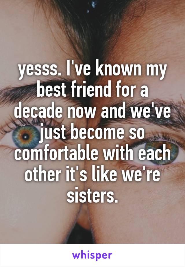 yesss. I've known my best friend for a decade now and we've just become so comfortable with each other it's like we're sisters.