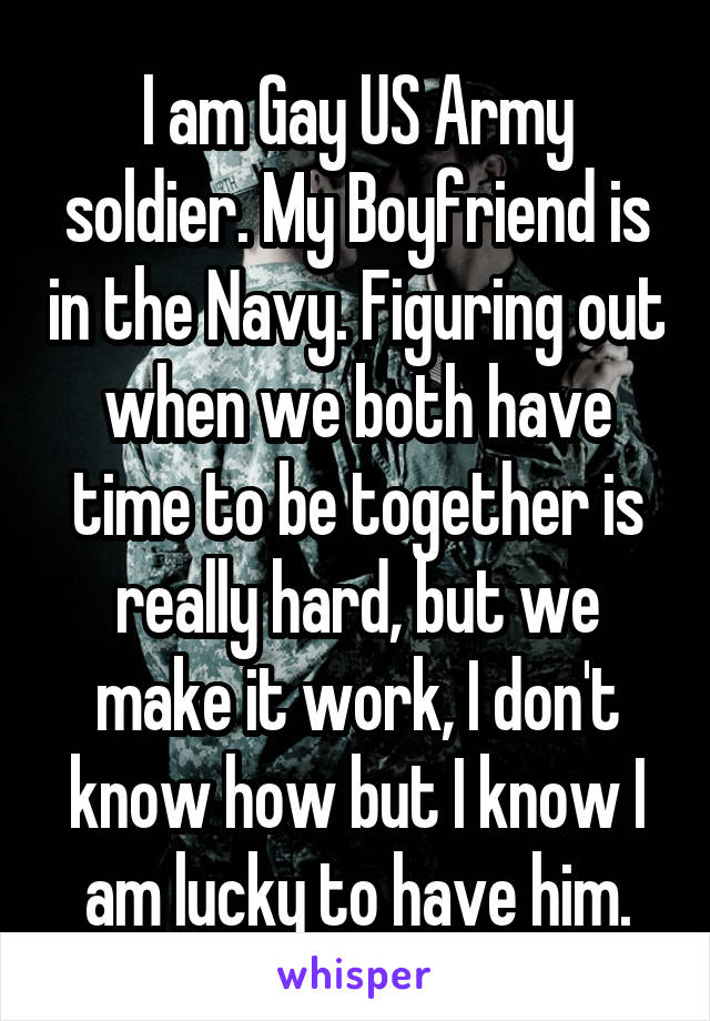 I am Gay US Army soldier. My Boyfriend is in the Navy. Figuring out when we both have time to be together is really hard, but we make it work, I don't know how but I know I am lucky to have him.