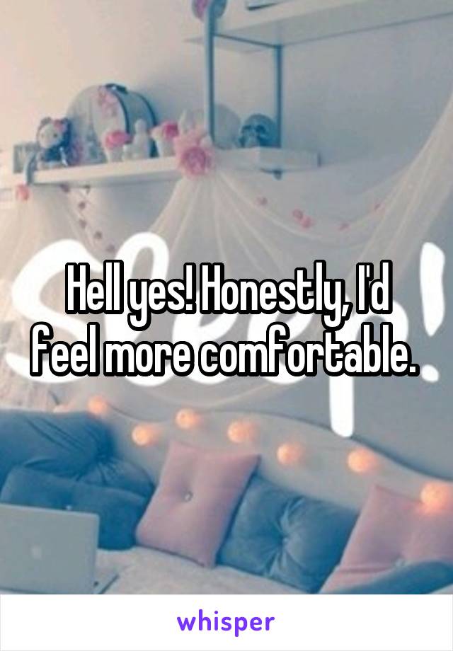 Hell yes! Honestly, I'd feel more comfortable. 
