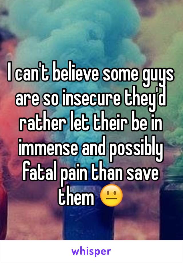 I can't believe some guys are so insecure they'd rather let their be in immense and possibly fatal pain than save them 😐