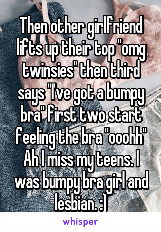 Then other girlfriend lifts up their top "omg twinsies" then third says "I've got a bumpy bra" first two start feeling the bra "ooohh"
Ah I miss my teens. I was bumpy bra girl and lesbian. :)