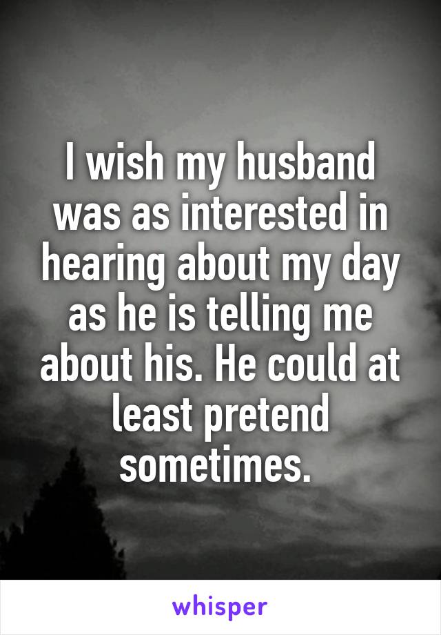 I wish my husband was as interested in hearing about my day as he is telling me about his. He could at least pretend sometimes. 