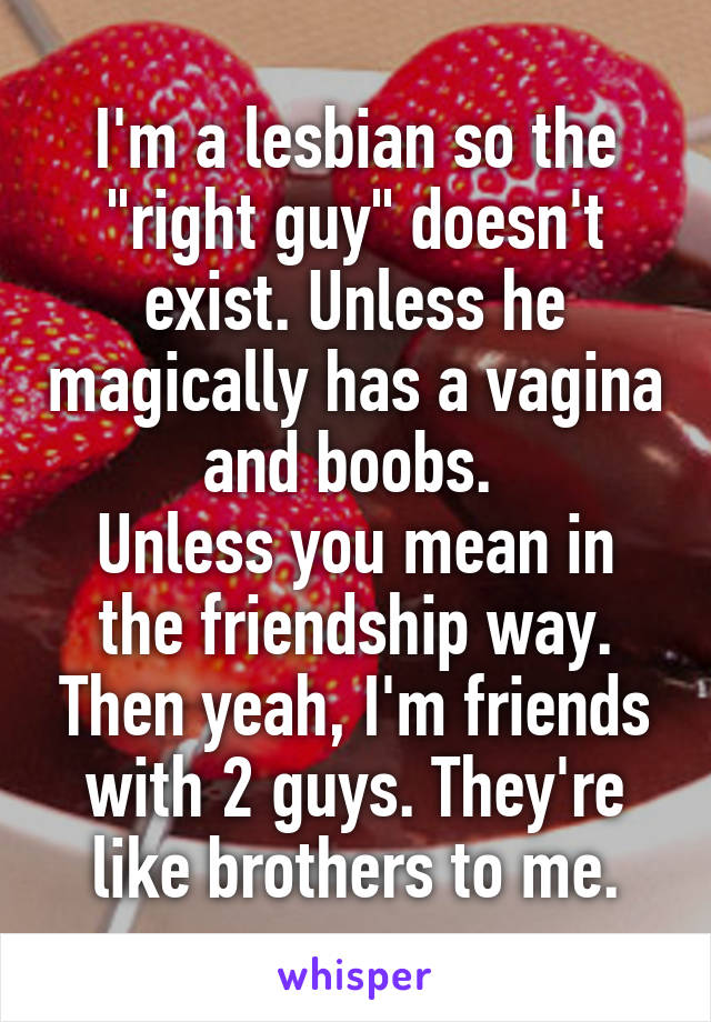 I'm a lesbian so the "right guy" doesn't exist. Unless he magically has a vagina and boobs. 
Unless you mean in the friendship way. Then yeah, I'm friends with 2 guys. They're like brothers to me.