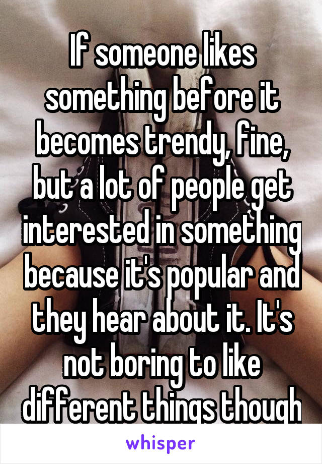 If someone likes something before it becomes trendy, fine, but a lot of people get interested in something because it's popular and they hear about it. It's not boring to like different things though