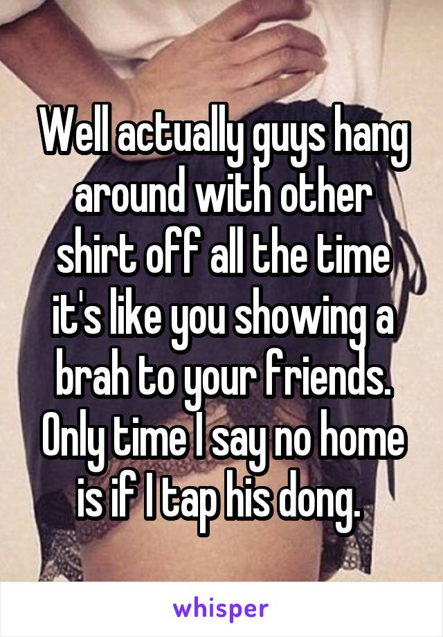 Well actually guys hang around with other shirt off all the time it's like you showing a brah to your friends. Only time I say no home is if I tap his dong. 