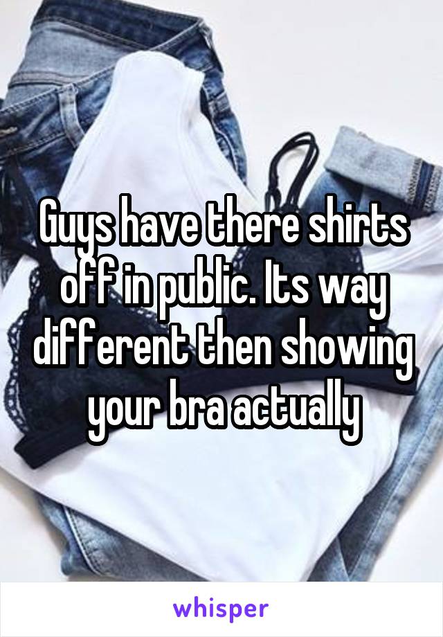 Guys have there shirts off in public. Its way different then showing your bra actually