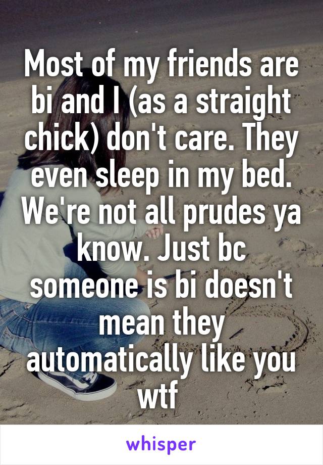 Most of my friends are bi and I (as a straight chick) don't care. They even sleep in my bed. We're not all prudes ya know. Just bc someone is bi doesn't mean they automatically like you wtf 