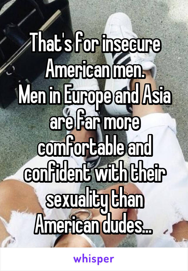 That's for insecure American men.
Men in Europe and Asia are far more comfortable and confident with their sexuality than American dudes... 