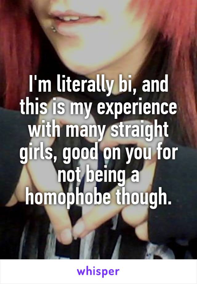 I'm literally bi, and this is my experience with many straight girls, good on you for not being a homophobe though.