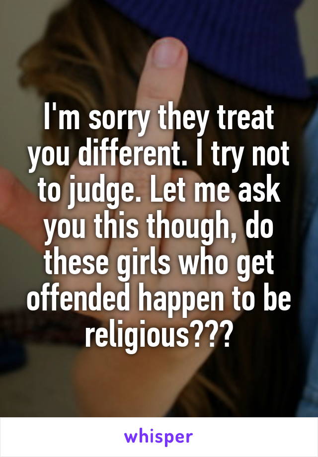 I'm sorry they treat you different. I try not to judge. Let me ask you this though, do these girls who get offended happen to be religious???