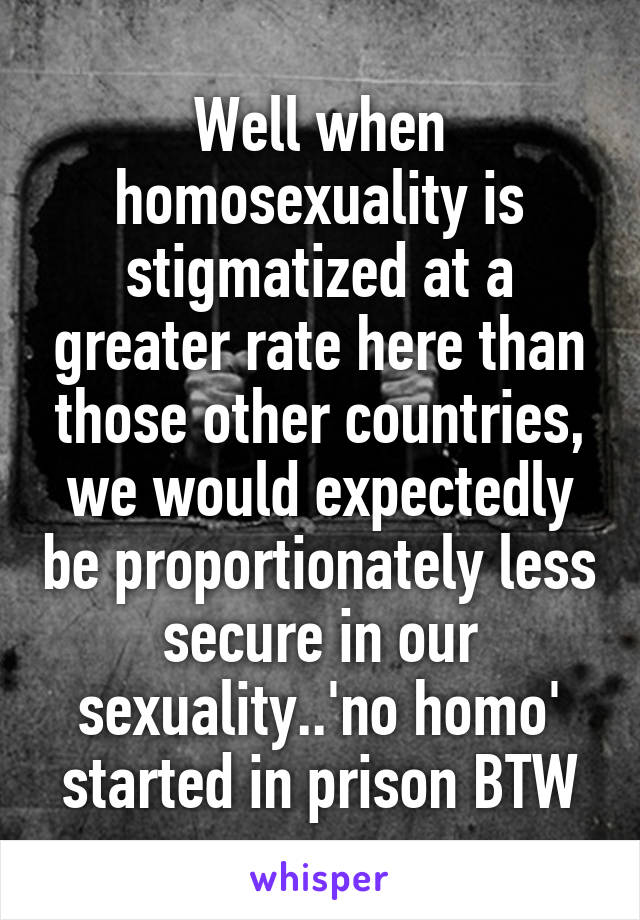 Well when homosexuality is stigmatized at a greater rate here than those other countries, we would expectedly be proportionately less secure in our sexuality..'no homo' started in prison BTW