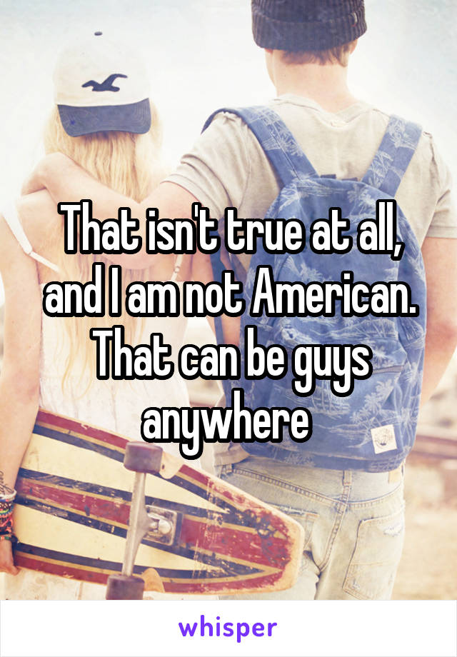 That isn't true at all, and I am not American. That can be guys anywhere 