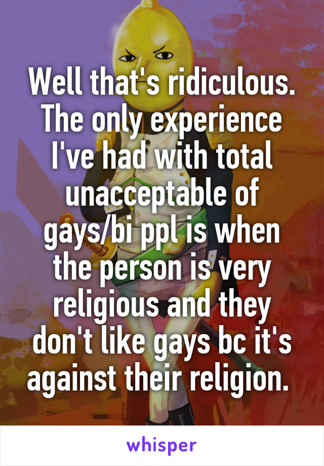 Well that's ridiculous. The only experience I've had with total unacceptable of gays/bi ppl is when the person is very religious and they don't like gays bc it's against their religion. 