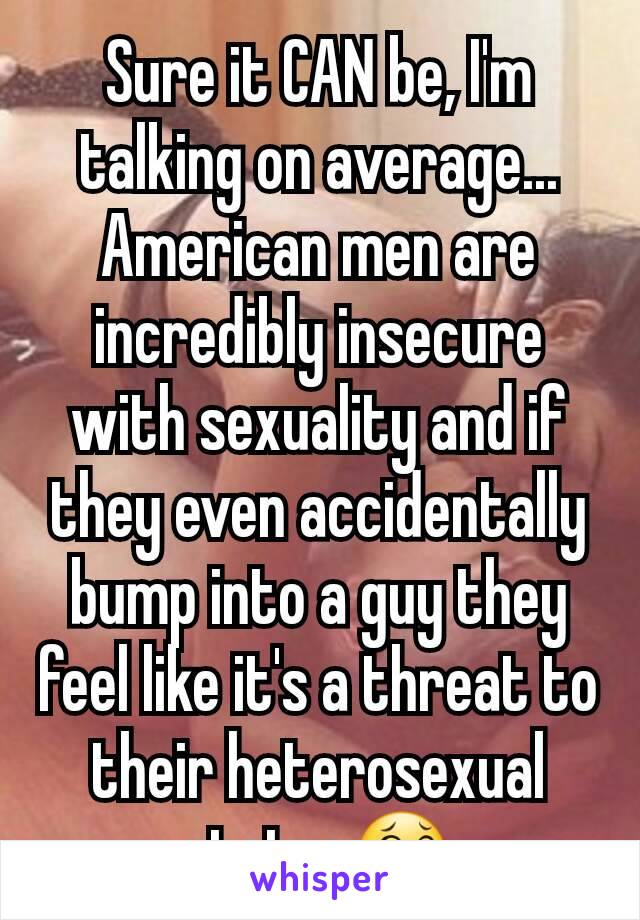 Sure it CAN be, I'm talking on average... American men are incredibly insecure with sexuality and if they even accidentally bump into a guy they feel like it's a threat to their heterosexual status😂